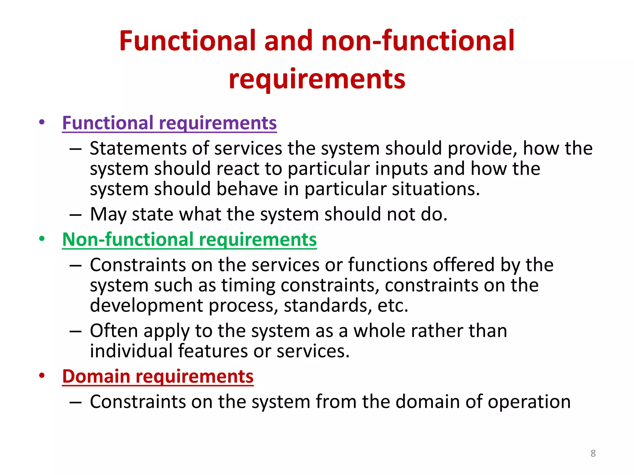 Functional and non-functional
requirements
• Functional requirements
– Statements of services the system should provide, how the
system should react to particular inputs and how the
system should behave in particular situations.
– May state what the system should not do.
• Non-functional requirements
– Constraints on the services or functions offered by the
system such as timing constraints, constraints on the
development process, standards, etc.
– Often apply to the system as a whole rather than
individual features or services.
• Domain requirements
– Constraints on the system from the domain of operation
8
 