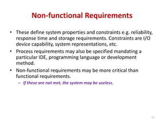 Non-functional Requirements
• These define system properties and constraints e.g. reliability,
response time and storage requirements. Constraints are I/O
device capability, system representations, etc.
• Process requirements may also be specified mandating a
particular IDE, programming language or development
method.
• Non-functional requirements may be more critical than
functional requirements.
– If these are not met, the system may be useless.
13
 