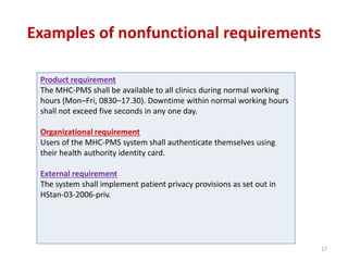 Examples of nonfunctional requirements
Product requirement
The MHC-PMS shall be available to all clinics during normal working
hours (Mon–Fri, 0830–17.30). Downtime within normal working hours
shall not exceed five seconds in any one day.
Organizational requirement
Users of the MHC-PMS system shall authenticate themselves using
their health authority identity card.
External requirement
The system shall implement patient privacy provisions as set out in
HStan-03-2006-priv.
17
 
