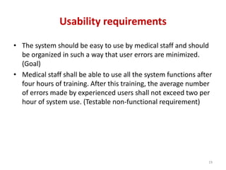 Usability requirements
• The system should be easy to use by medical staff and should
be organized in such a way that user errors are minimized.
(Goal)
• Medical staff shall be able to use all the system functions after
four hours of training. After this training, the average number
of errors made by experienced users shall not exceed two per
hour of system use. (Testable non-functional requirement)
19
 