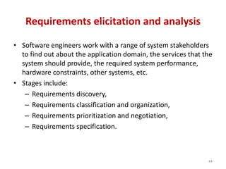 Requirements elicitation and analysis
• Software engineers work with a range of system stakeholders
to find out about the application domain, the services that the
system should provide, the required system performance,
hardware constraints, other systems, etc.
• Stages include:
– Requirements discovery,
– Requirements classification and organization,
– Requirements prioritization and negotiation,
– Requirements specification.
44
 