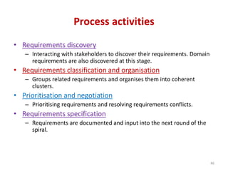 Process activities
• Requirements discovery
– Interacting with stakeholders to discover their requirements. Domain
requirements are also discovered at this stage.
• Requirements classification and organisation
– Groups related requirements and organises them into coherent
clusters.
• Prioritisation and negotiation
– Prioritising requirements and resolving requirements conflicts.
• Requirements specification
– Requirements are documented and input into the next round of the
spiral.
46
 