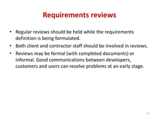 Requirements reviews
• Regular reviews should be held while the requirements
definition is being formulated.
• Both client and contractor staff should be involved in reviews.
• Reviews may be formal (with completed documents) or
informal. Good communications between developers,
customers and users can resolve problems at an early stage.
53
 
