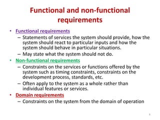 Functional and non-functional
requirements
• Functional requirements
– Statements of services the system should provide, how the
system should react to particular inputs and how the
system should behave in particular situations.
– May state what the system should not do.
• Non-functional requirements
– Constraints on the services or functions offered by the
system such as timing constraints, constraints on the
development process, standards, etc.
– Often apply to the system as a whole rather than
individual features or services.
• Domain requirements
– Constraints on the system from the domain of operation
8
 