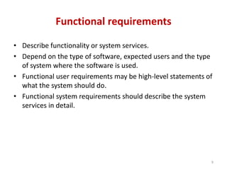 Functional requirements
• Describe functionality or system services.
• Depend on the type of software, expected users and the type
of system where the software is used.
• Functional user requirements may be high-level statements of
what the system should do.
• Functional system requirements should describe the system
services in detail.
9
 