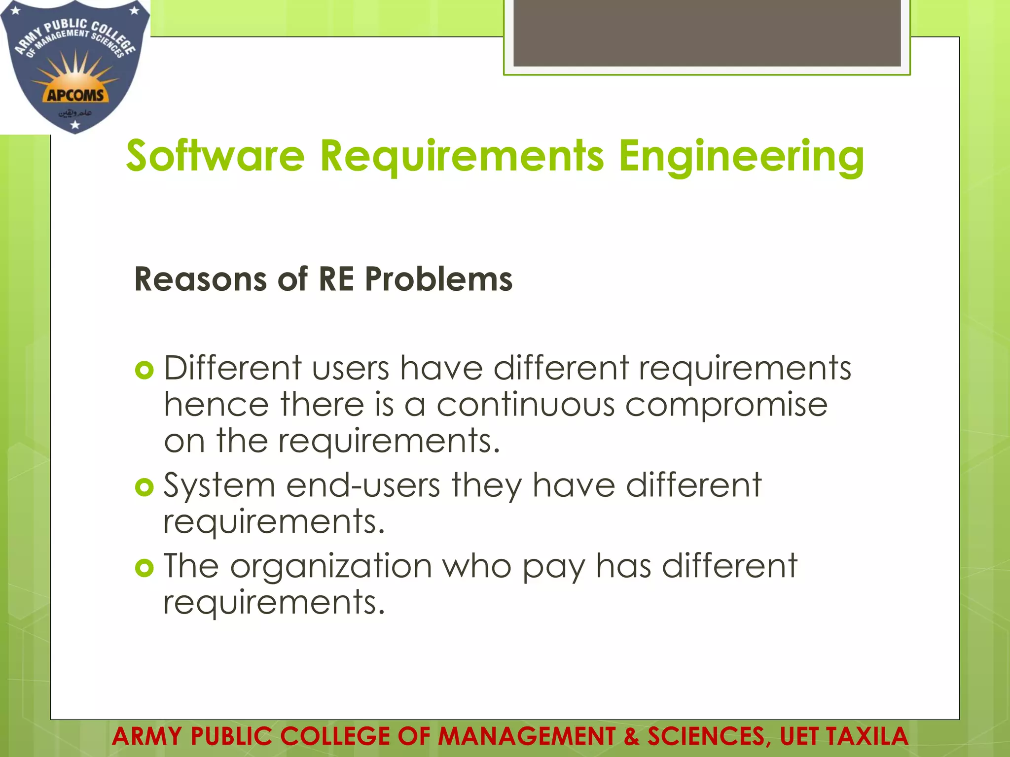 Software Requirements Engineering
ARMY PUBLIC COLLEGE OF MANAGEMENT & SCIENCES, UET TAXILA
Reasons of RE Problems
 Different users have different requirements
hence there is a continuous compromise
on the requirements.
 System end-users they have different
requirements.
 The organization who pay has different
requirements.
 