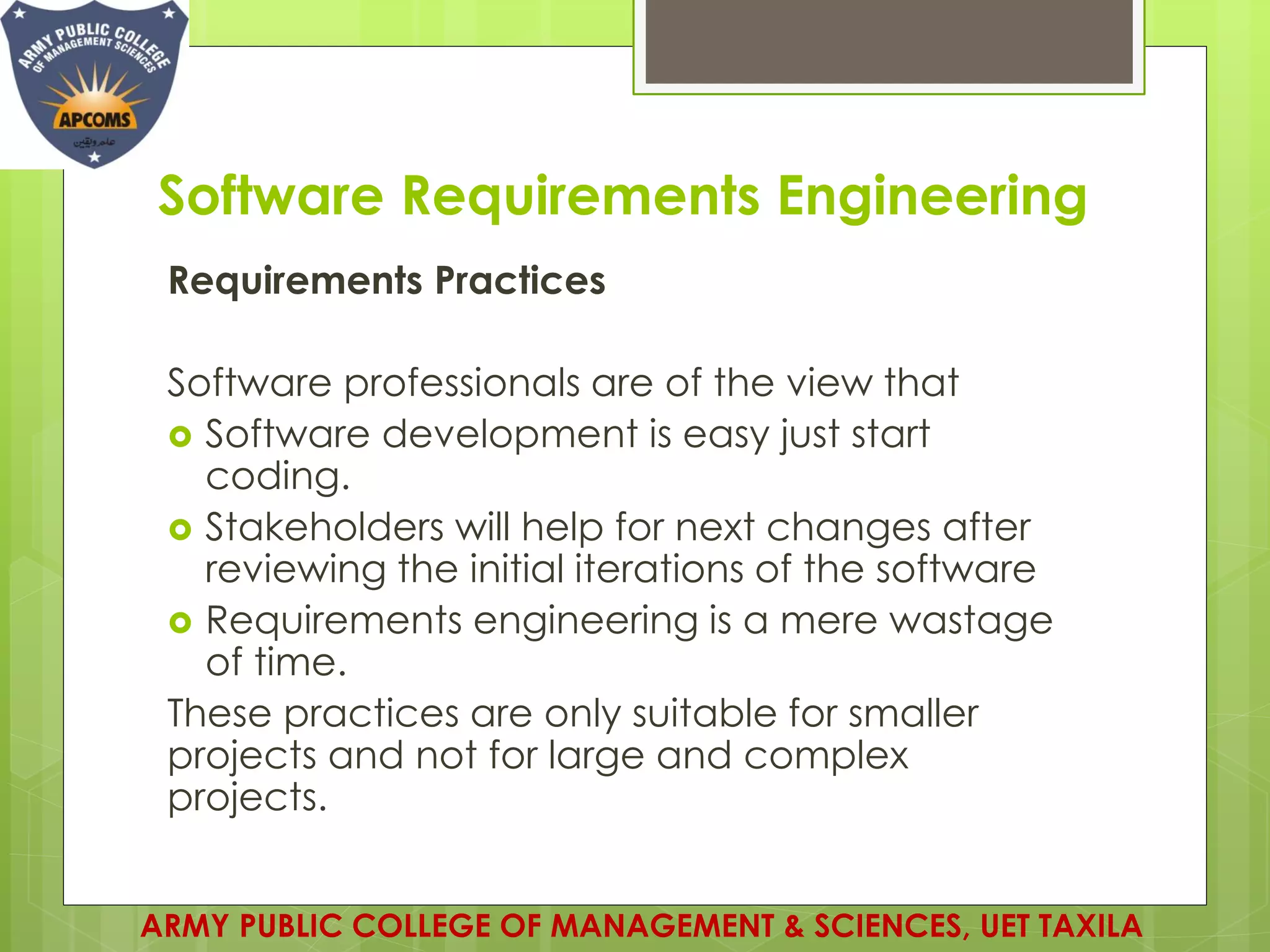 Software Requirements Engineering
Requirements Practices
Software professionals are of the view that
 Software development is easy just start
coding.
 Stakeholders will help for next changes after
reviewing the initial iterations of the software
 Requirements engineering is a mere wastage
of time.
These practices are only suitable for smaller
projects and not for large and complex
projects.
ARMY PUBLIC COLLEGE OF MANAGEMENT & SCIENCES, UET TAXILA
 