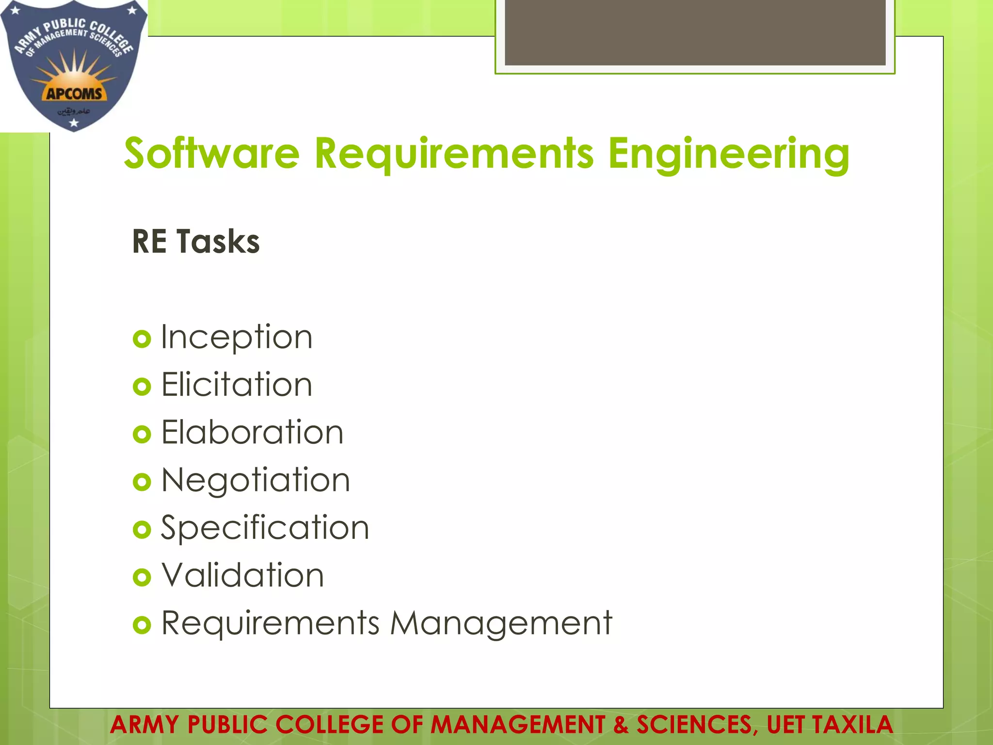 Software Requirements Engineering
RE Tasks
 Inception
 Elicitation
 Elaboration
 Negotiation
 Specification
 Validation
 Requirements Management
ARMY PUBLIC COLLEGE OF MANAGEMENT & SCIENCES, UET TAXILA
 