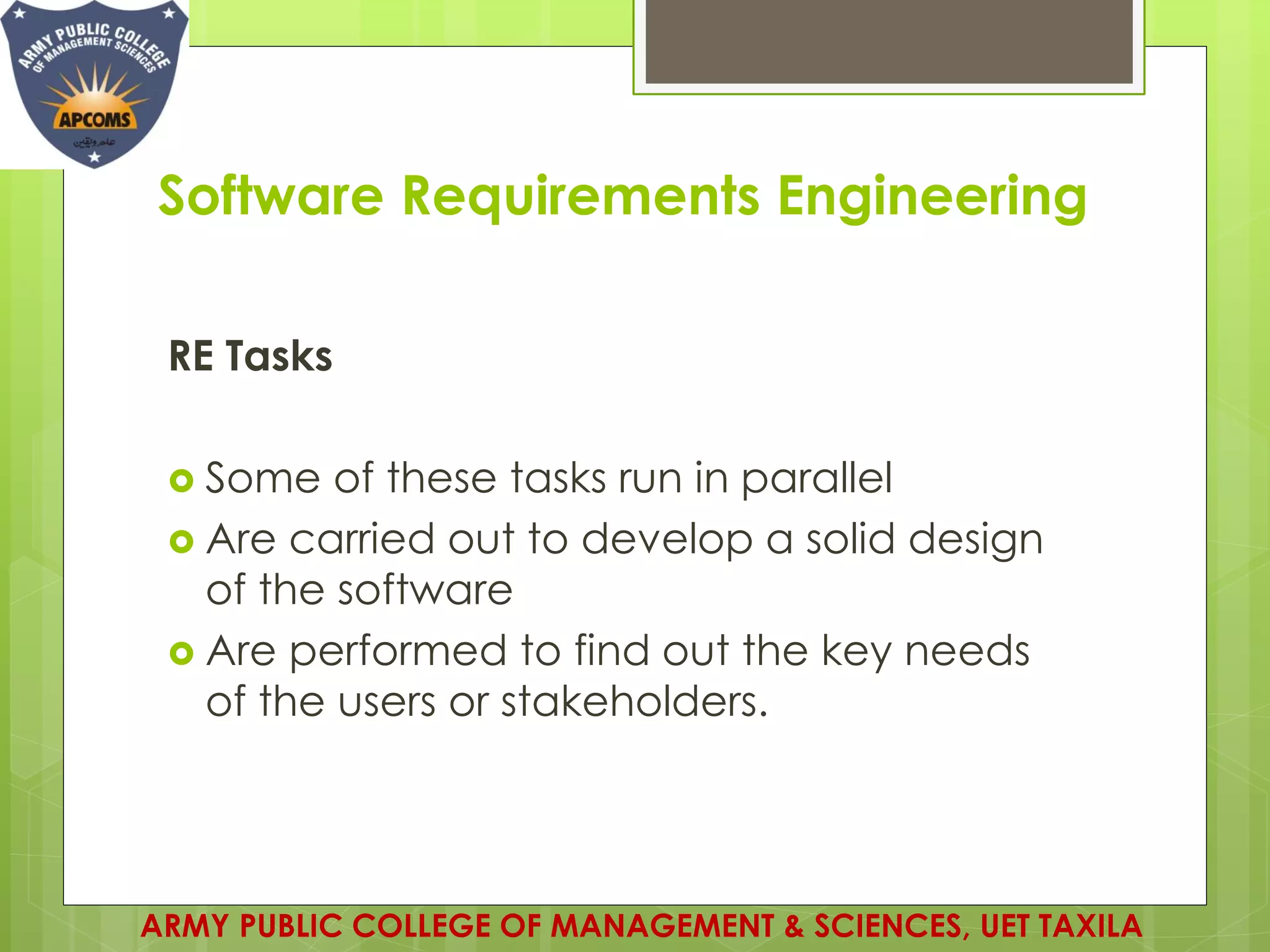 Software Requirements Engineering
RE Tasks
 Some of these tasks run in parallel
 Are carried out to develop a solid design
of the software
 Are performed to find out the key needs
of the users or stakeholders.
ARMY PUBLIC COLLEGE OF MANAGEMENT & SCIENCES, UET TAXILA
 