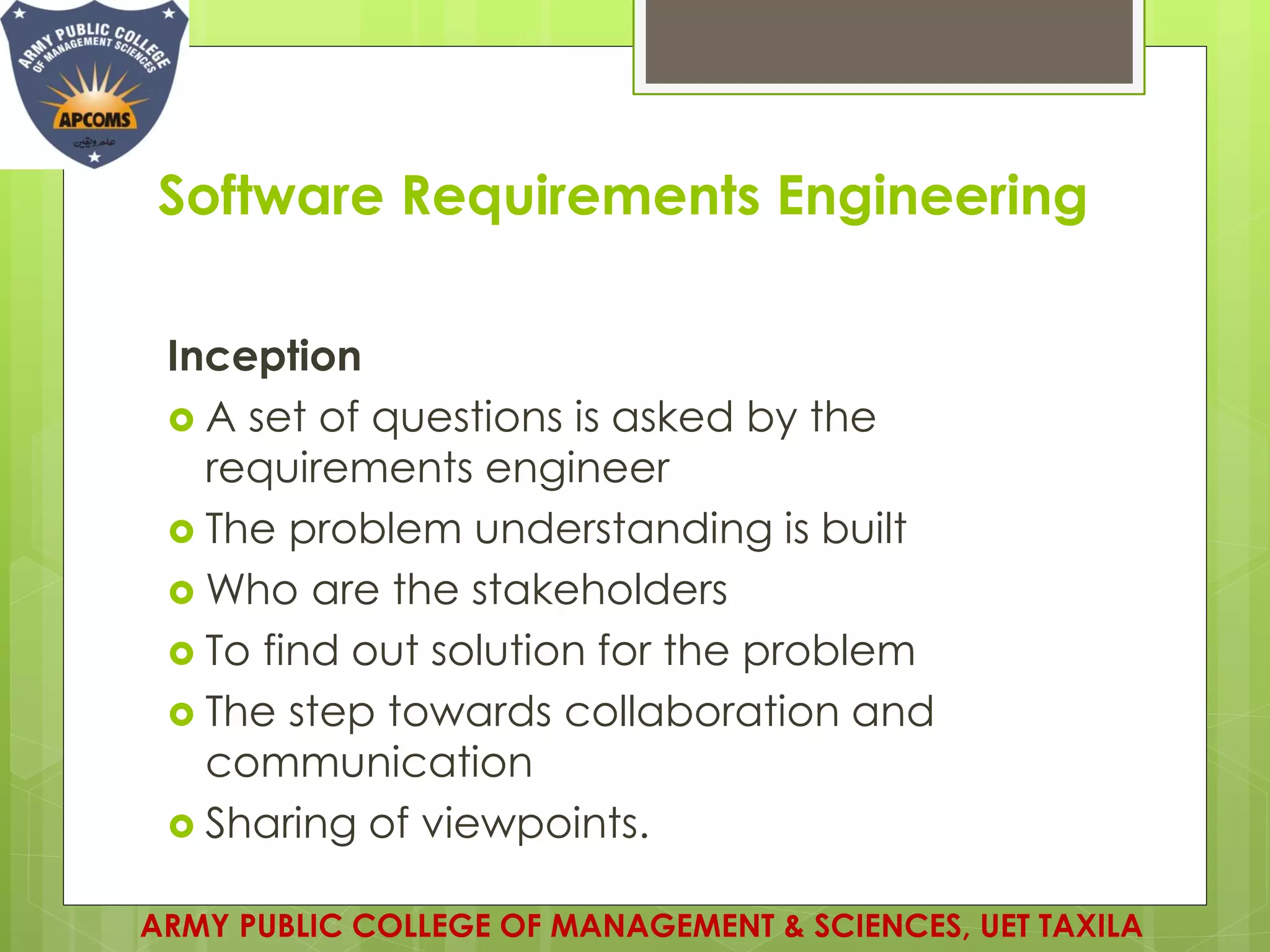 Software Requirements Engineering
Inception
 A set of questions is asked by the
requirements engineer
 The problem understanding is built
 Who are the stakeholders
 To find out solution for the problem
 The step towards collaboration and
communication
 Sharing of viewpoints.
ARMY PUBLIC COLLEGE OF MANAGEMENT & SCIENCES, UET TAXILA
 