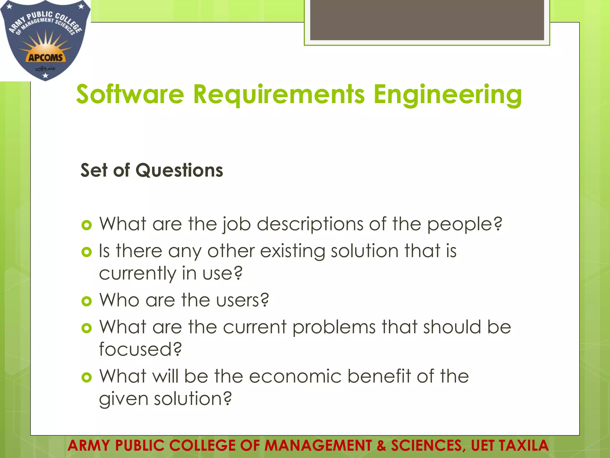 Software Requirements Engineering
Set of Questions
 What are the job descriptions of the people?
 Is there any other existing solution that is
currently in use?
 Who are the users?
 What are the current problems that should be
focused?
 What will be the economic benefit of the
given solution?
ARMY PUBLIC COLLEGE OF MANAGEMENT & SCIENCES, UET TAXILA
 