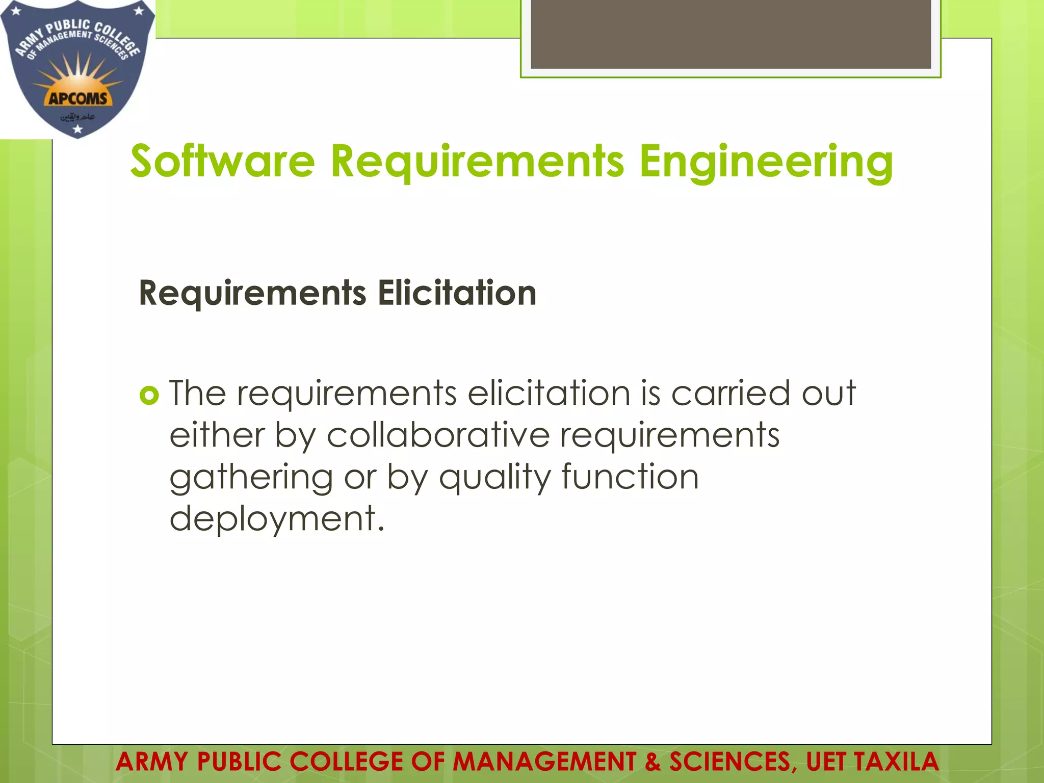 Software Requirements Engineering
Requirements Elicitation
 The requirements elicitation is carried out
either by collaborative requirements
gathering or by quality function
deployment.
ARMY PUBLIC COLLEGE OF MANAGEMENT & SCIENCES, UET TAXILA
 
