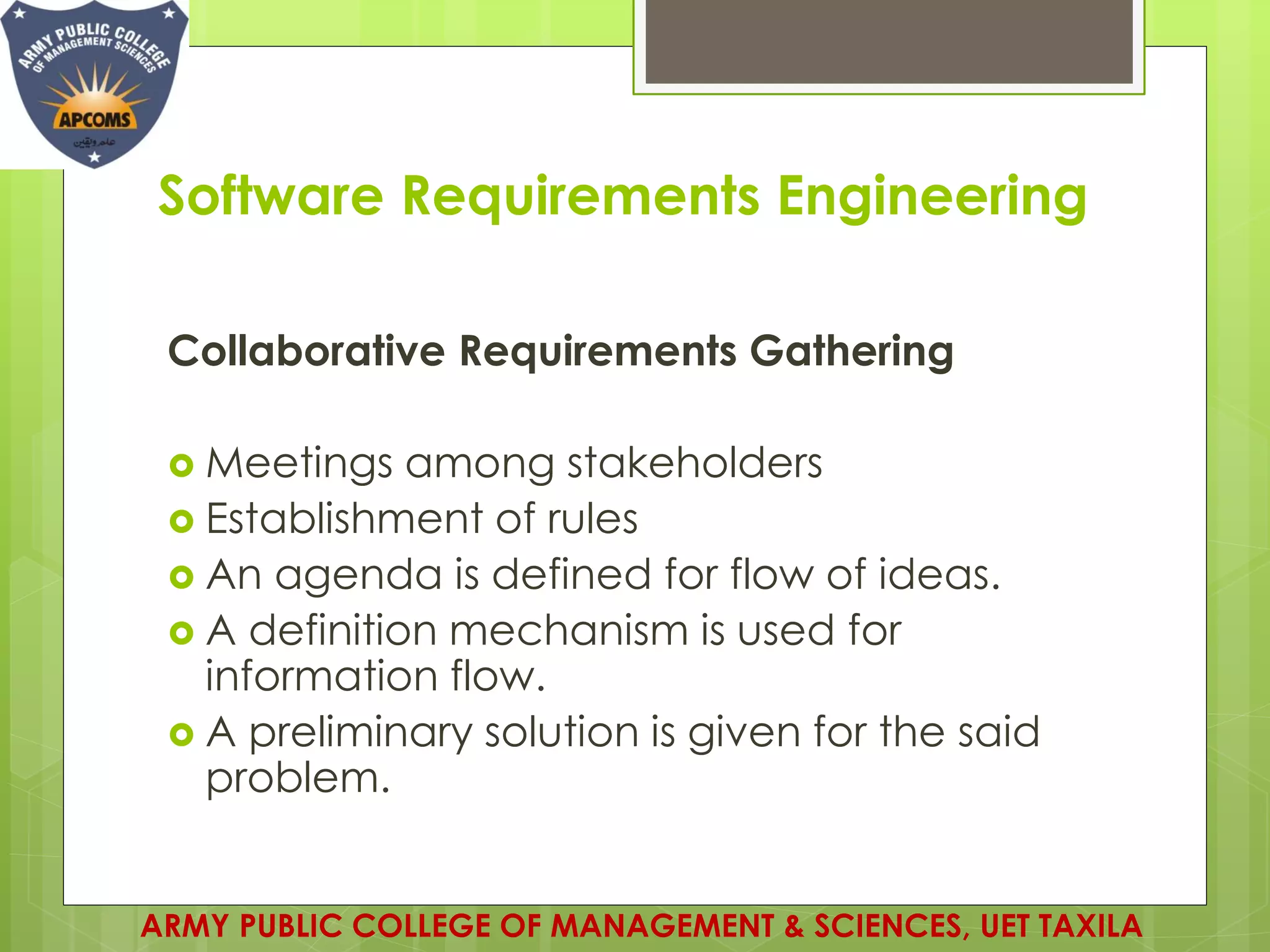 Software Requirements Engineering
Collaborative Requirements Gathering
 Meetings among stakeholders
 Establishment of rules
 An agenda is defined for flow of ideas.
 A definition mechanism is used for
information flow.
 A preliminary solution is given for the said
problem.
ARMY PUBLIC COLLEGE OF MANAGEMENT & SCIENCES, UET TAXILA
 