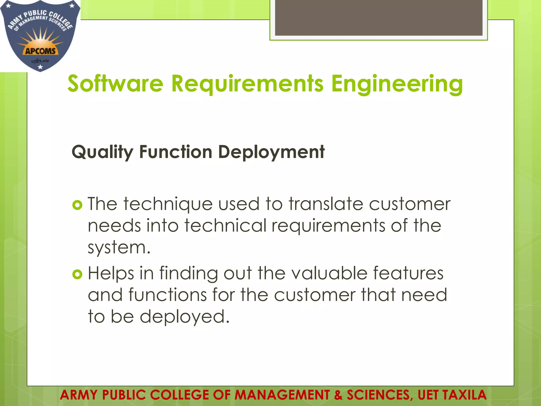 Software Requirements Engineering
Quality Function Deployment
 The technique used to translate customer
needs into technical requirements of the
system.
 Helps in finding out the valuable features
and functions for the customer that need
to be deployed.
ARMY PUBLIC COLLEGE OF MANAGEMENT & SCIENCES, UET TAXILA
 