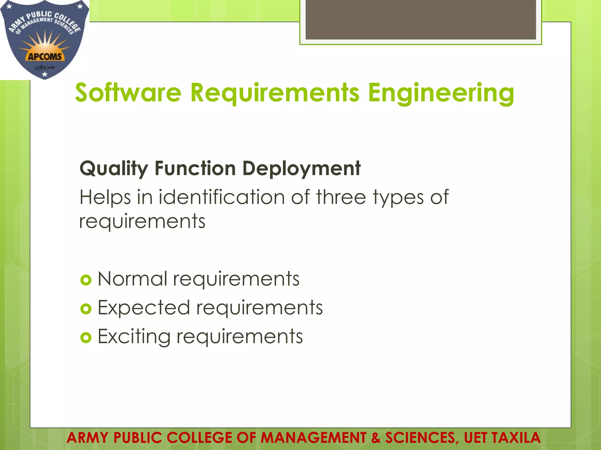 Software Requirements Engineering
Quality Function Deployment
Helps in identification of three types of
requirements
 Normal requirements
 Expected requirements
 Exciting requirements
ARMY PUBLIC COLLEGE OF MANAGEMENT & SCIENCES, UET TAXILA
 