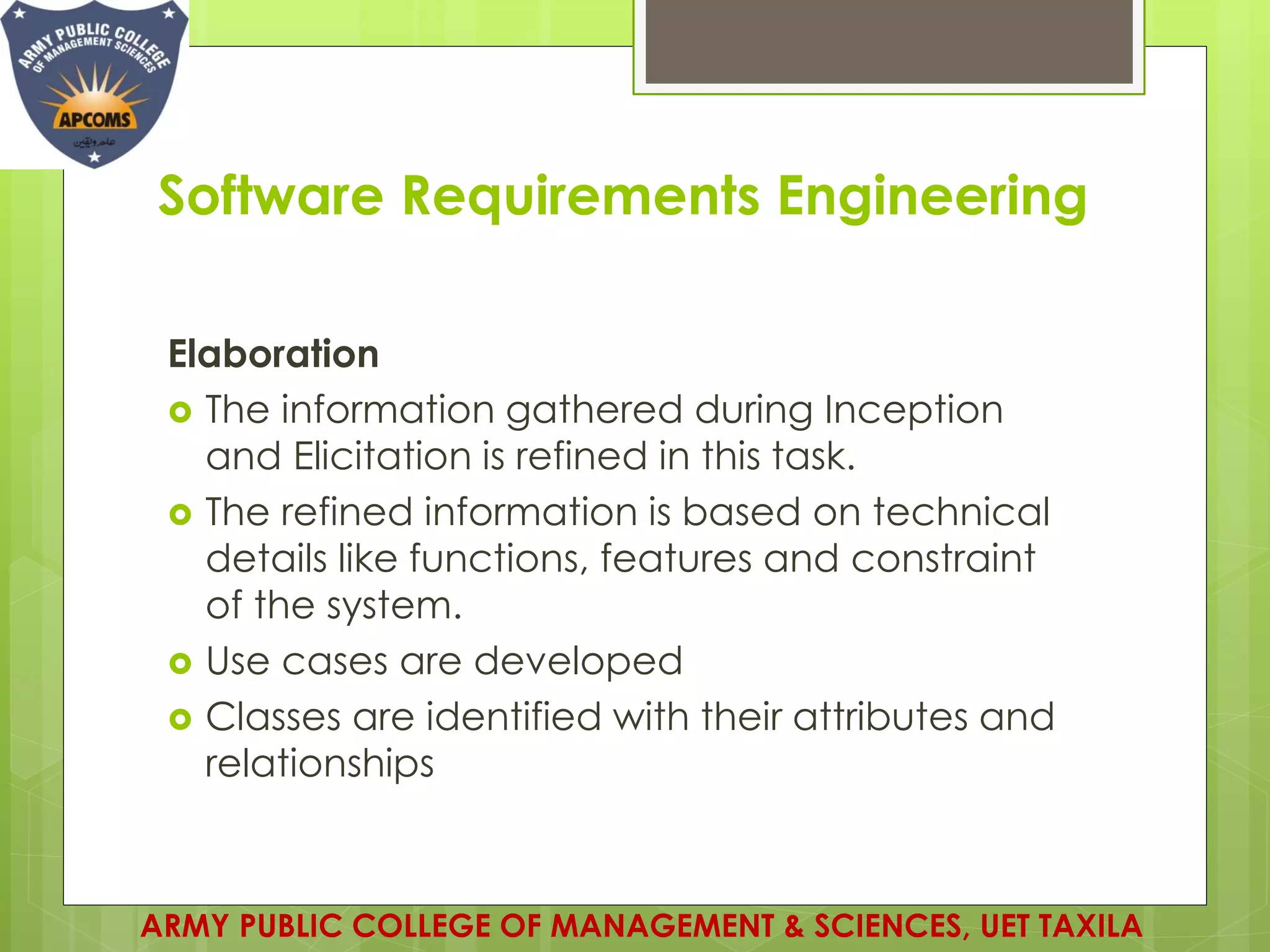 Software Requirements Engineering
Elaboration
 The information gathered during Inception
and Elicitation is refined in this task.
 The refined information is based on technical
details like functions, features and constraint
of the system.
 Use cases are developed
 Classes are identified with their attributes and
relationships
ARMY PUBLIC COLLEGE OF MANAGEMENT & SCIENCES, UET TAXILA
 