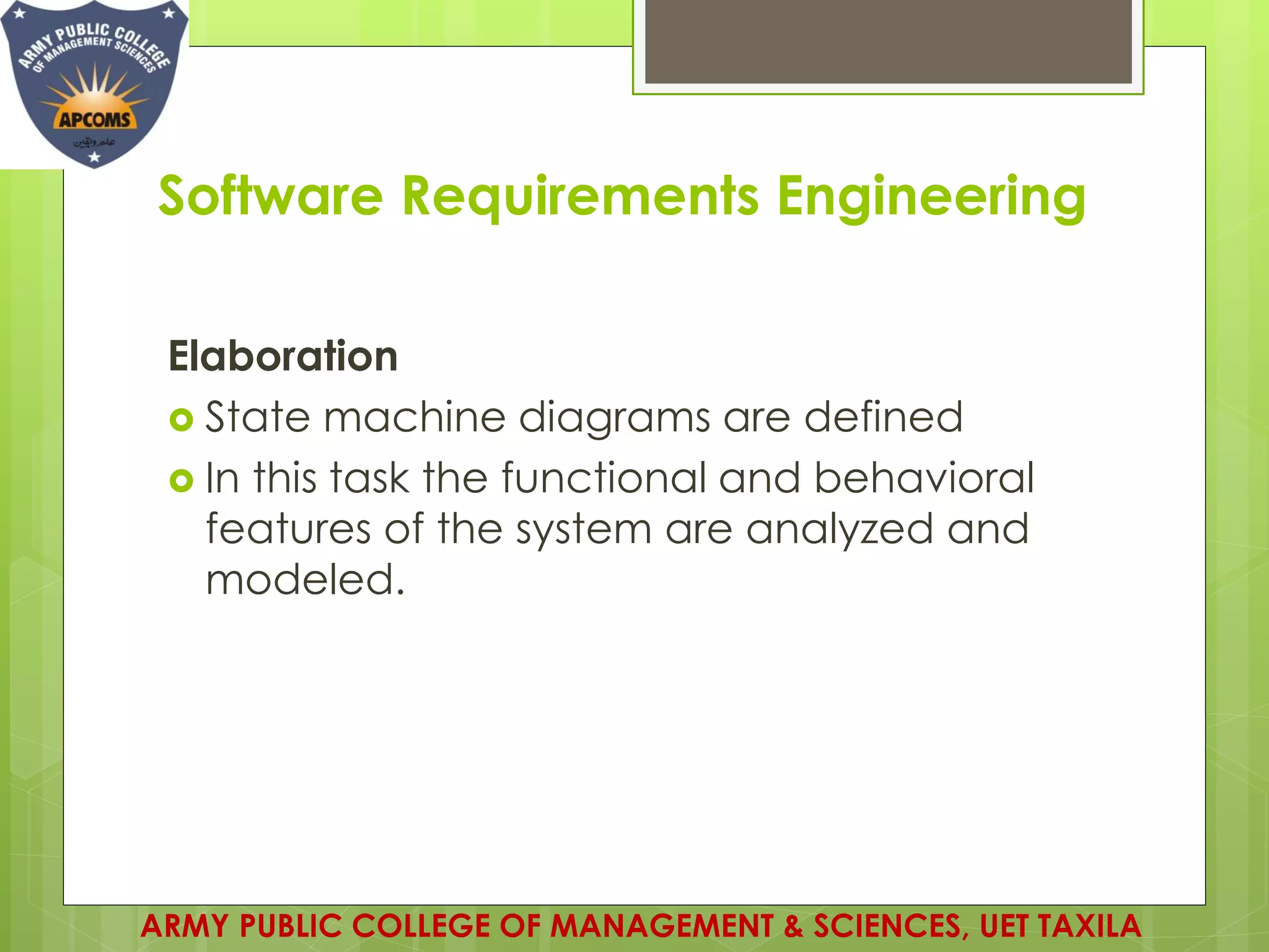 Software Requirements Engineering
Elaboration
 State machine diagrams are defined
 In this task the functional and behavioral
features of the system are analyzed and
modeled.
ARMY PUBLIC COLLEGE OF MANAGEMENT & SCIENCES, UET TAXILA
 