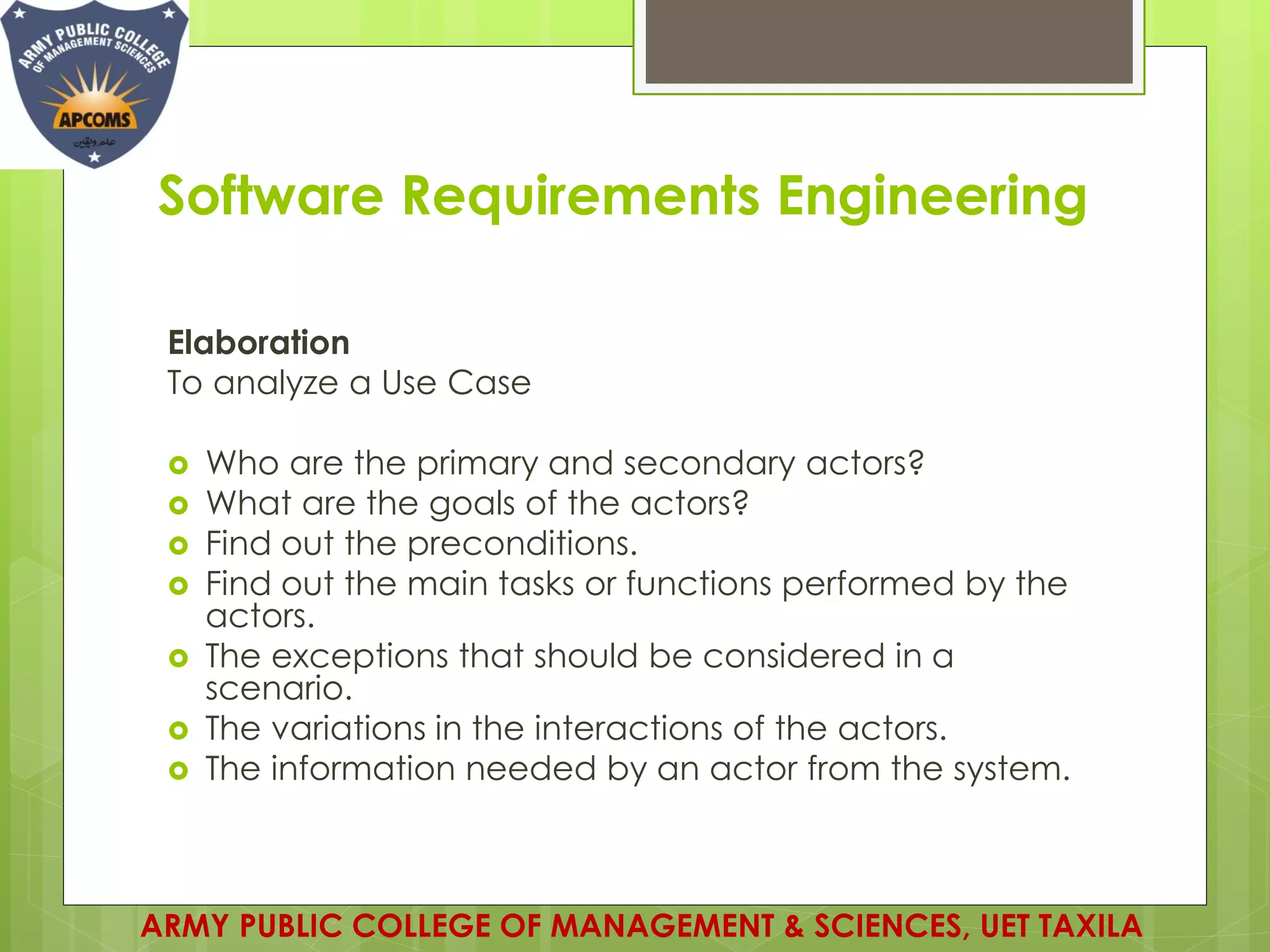 Software Requirements Engineering
Elaboration
To analyze a Use Case
 Who are the primary and secondary actors?
 What are the goals of the actors?
 Find out the preconditions.
 Find out the main tasks or functions performed by the
actors.
 The exceptions that should be considered in a
scenario.
 The variations in the interactions of the actors.
 The information needed by an actor from the system.
ARMY PUBLIC COLLEGE OF MANAGEMENT & SCIENCES, UET TAXILA
 