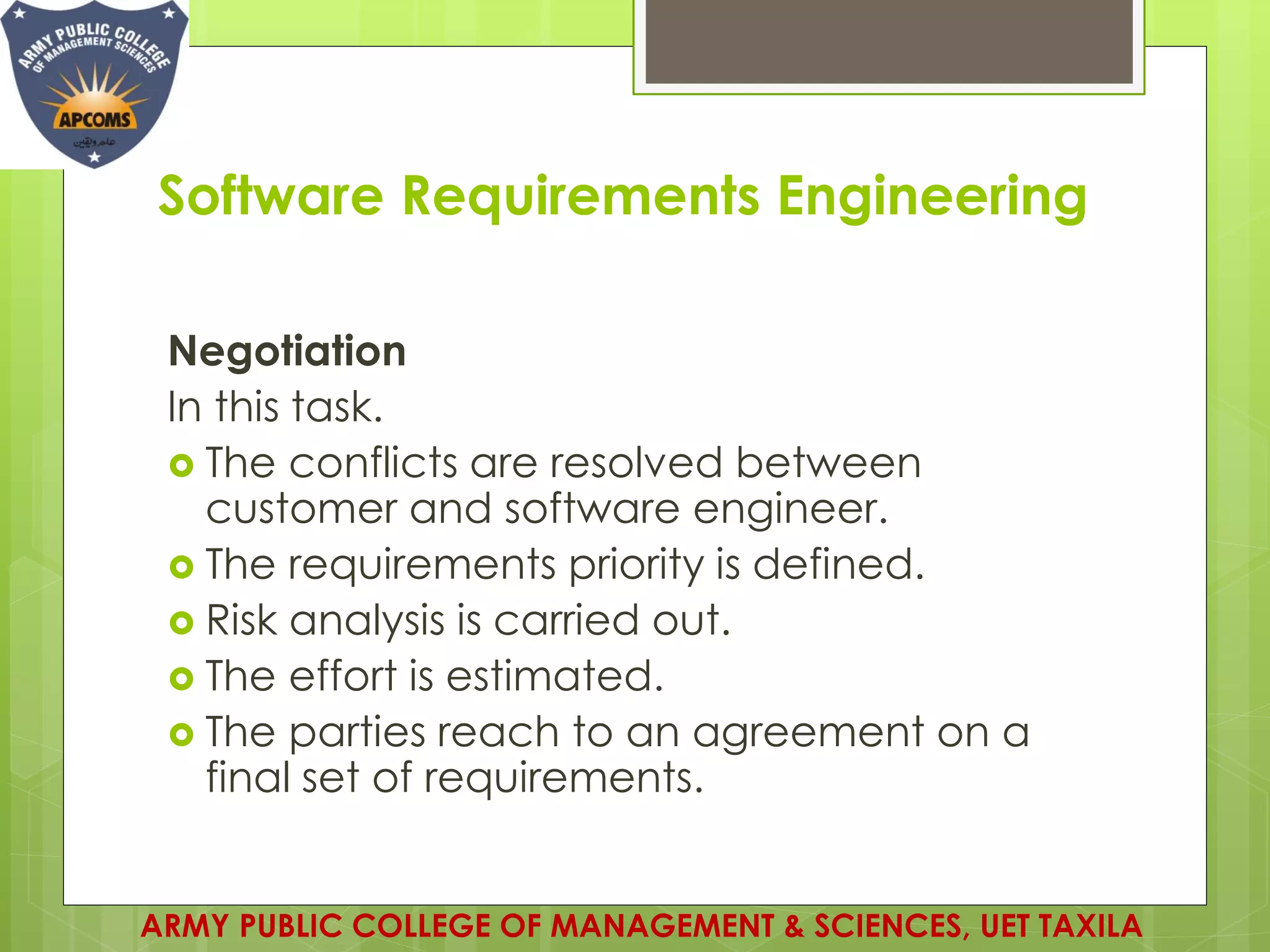 Software Requirements Engineering
Negotiation
In this task.
 The conflicts are resolved between
customer and software engineer.
 The requirements priority is defined.
 Risk analysis is carried out.
 The effort is estimated.
 The parties reach to an agreement on a
final set of requirements.
ARMY PUBLIC COLLEGE OF MANAGEMENT & SCIENCES, UET TAXILA
 