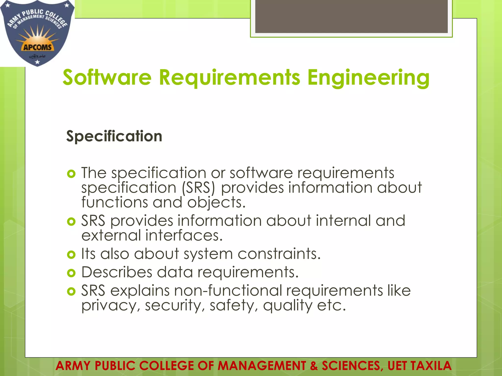 Software Requirements Engineering
Specification
 The specification or software requirements
specification (SRS) provides information about
functions and objects.
 SRS provides information about internal and
external interfaces.
 Its also about system constraints.
 Describes data requirements.
 SRS explains non-functional requirements like
privacy, security, safety, quality etc.
ARMY PUBLIC COLLEGE OF MANAGEMENT & SCIENCES, UET TAXILA
 