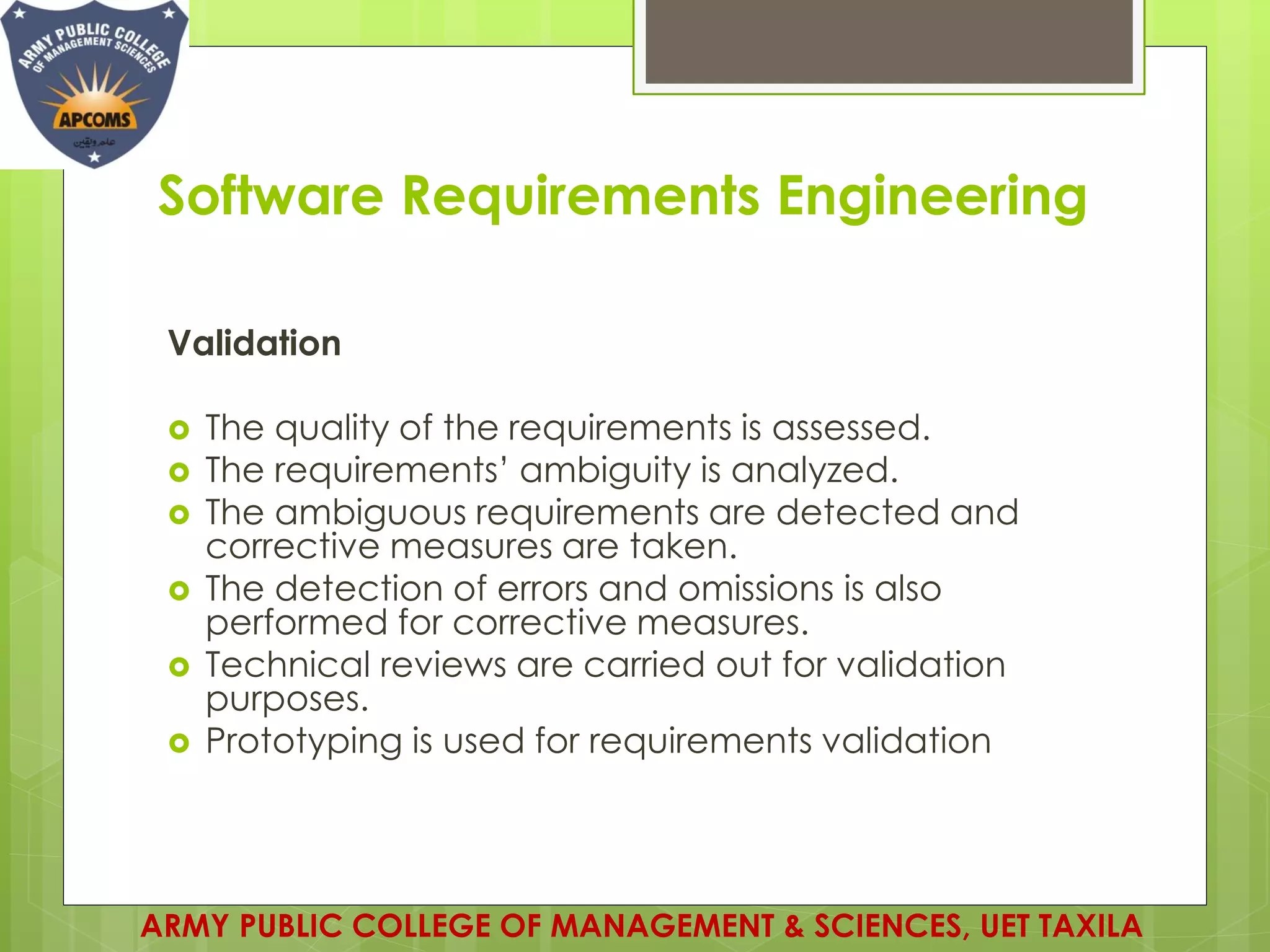 Software Requirements Engineering
Validation
 The quality of the requirements is assessed.
 The requirements’ ambiguity is analyzed.
 The ambiguous requirements are detected and
corrective measures are taken.
 The detection of errors and omissions is also
performed for corrective measures.
 Technical reviews are carried out for validation
purposes.
 Prototyping is used for requirements validation
ARMY PUBLIC COLLEGE OF MANAGEMENT & SCIENCES, UET TAXILA
 