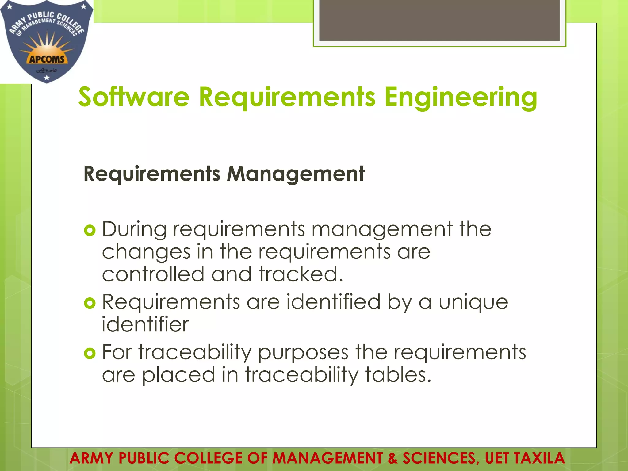 Software Requirements Engineering
Requirements Management
 During requirements management the
changes in the requirements are
controlled and tracked.
 Requirements are identified by a unique
identifier
 For traceability purposes the requirements
are placed in traceability tables.
ARMY PUBLIC COLLEGE OF MANAGEMENT & SCIENCES, UET TAXILA
 