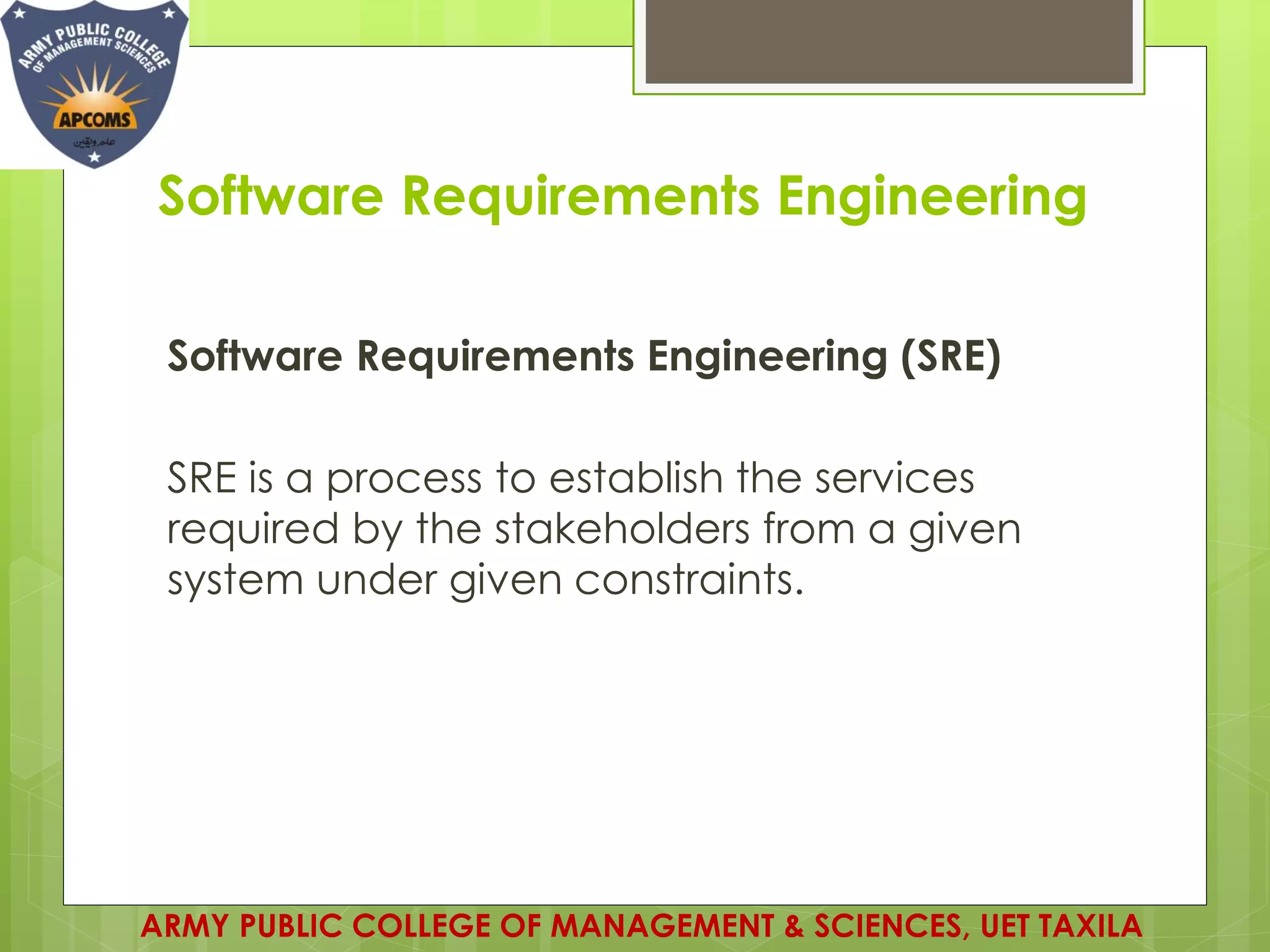 Software Requirements Engineering
Software Requirements Engineering (SRE)
SRE is a process to establish the services
required by the stakeholders from a given
system under given constraints.
ARMY PUBLIC COLLEGE OF MANAGEMENT & SCIENCES, UET TAXILA
 