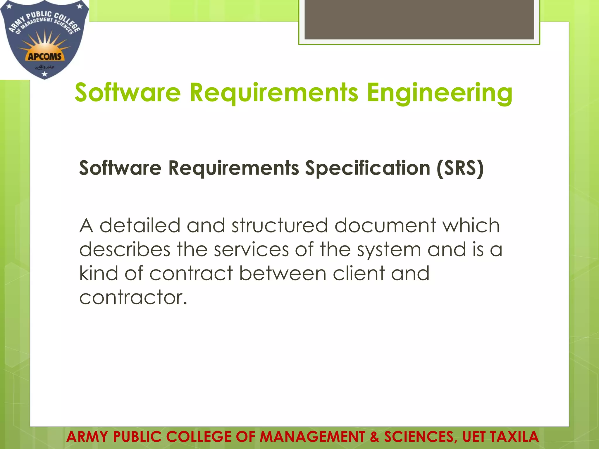 Software Requirements Engineering
Software Requirements Specification (SRS)
A detailed and structured document which
describes the services of the system and is a
kind of contract between client and
contractor.
ARMY PUBLIC COLLEGE OF MANAGEMENT & SCIENCES, UET TAXILA
 