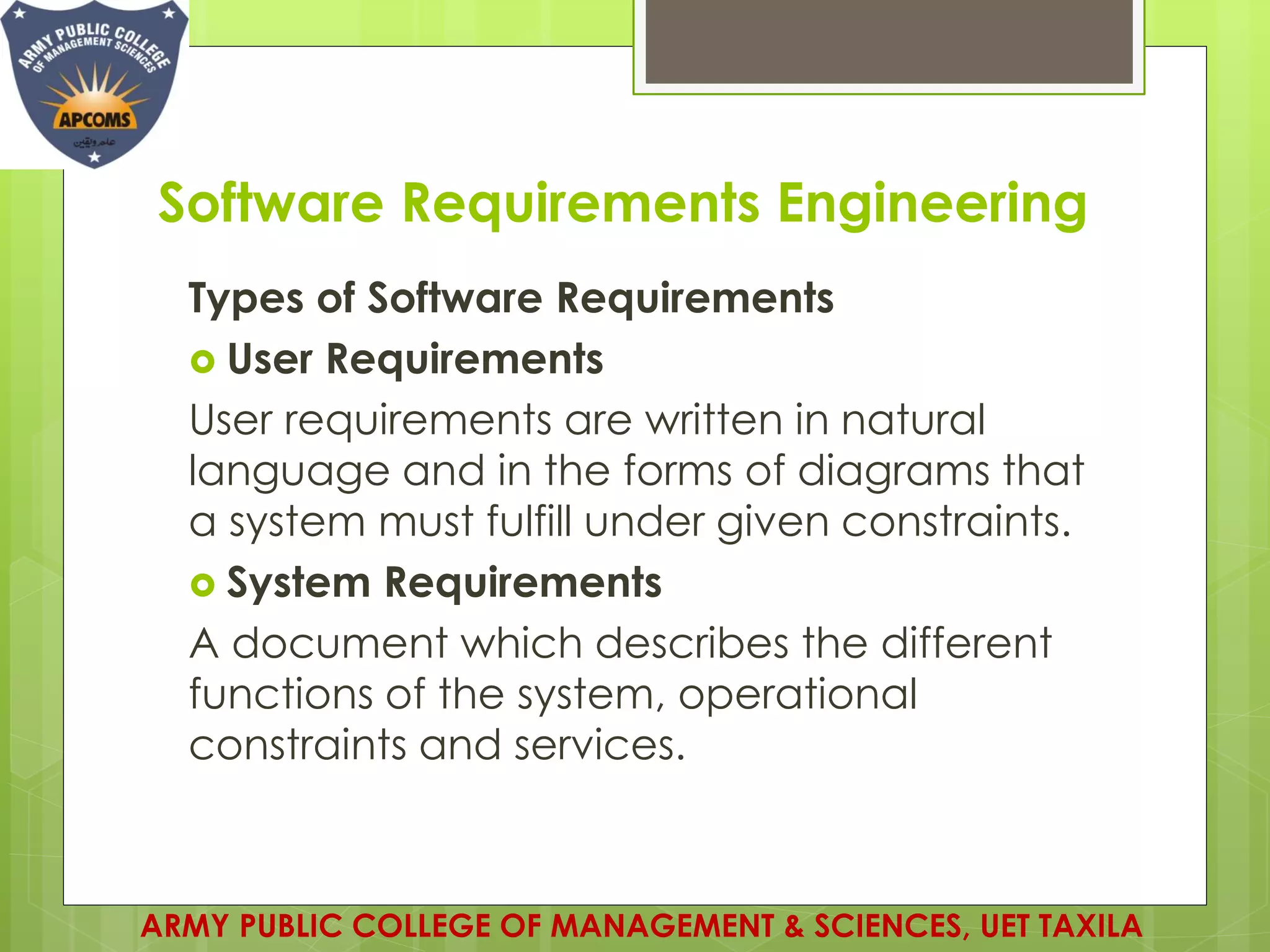 Software Requirements Engineering
ARMY PUBLIC COLLEGE OF MANAGEMENT & SCIENCES, UET TAXILA
Types of Software Requirements
 User Requirements
User requirements are written in natural
language and in the forms of diagrams that
a system must fulfill under given constraints.
 System Requirements
A document which describes the different
functions of the system, operational
constraints and services.
 