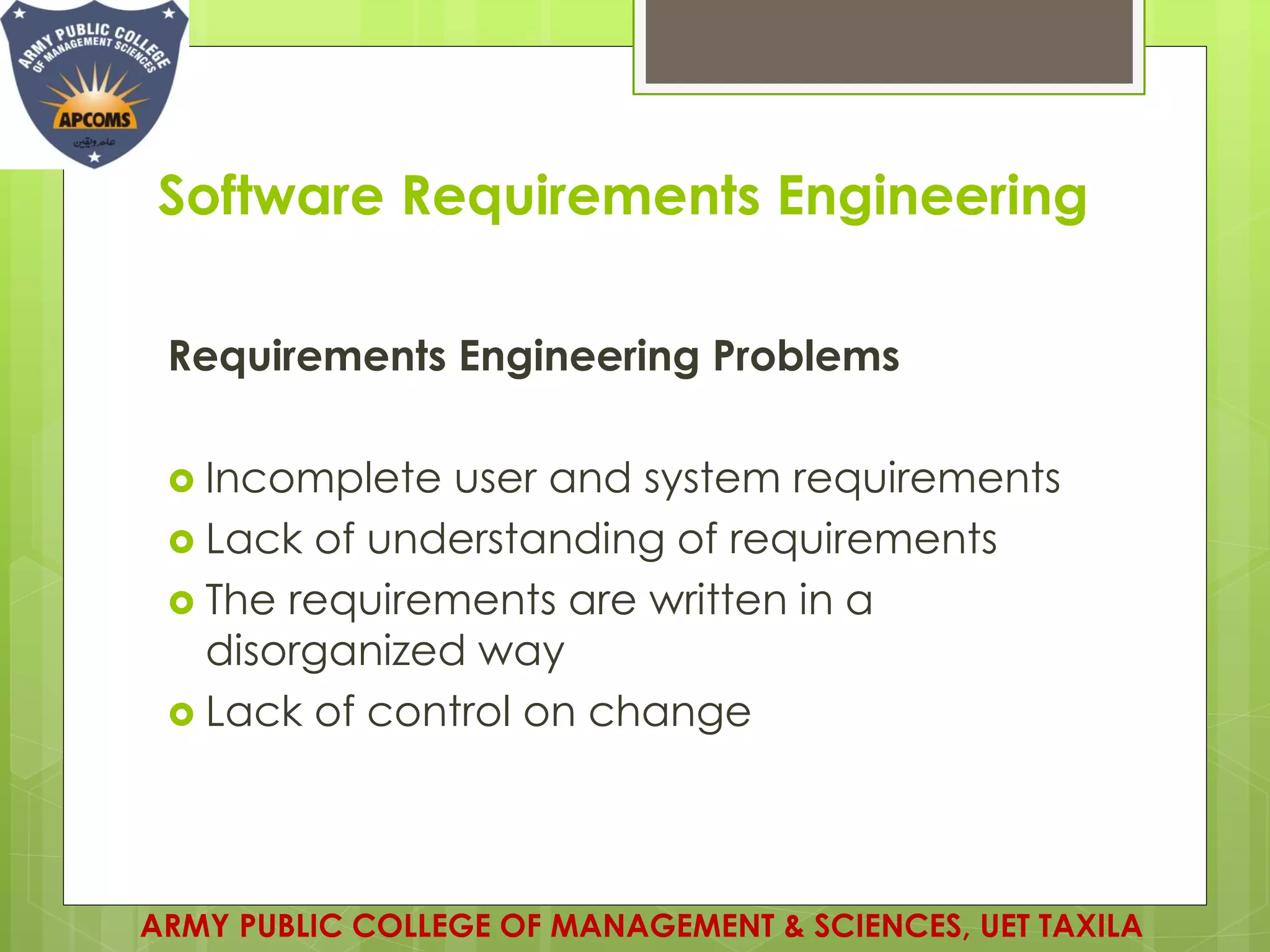 Software Requirements Engineering
ARMY PUBLIC COLLEGE OF MANAGEMENT & SCIENCES, UET TAXILA
Requirements Engineering Problems
 Incomplete user and system requirements
 Lack of understanding of requirements
 The requirements are written in a
disorganized way
 Lack of control on change
 
