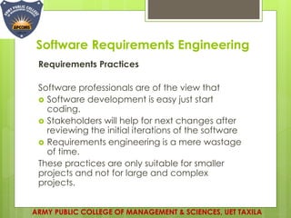 Software Requirements Engineering
Requirements Practices
Software professionals are of the view that
 Software development is easy just start
coding.
 Stakeholders will help for next changes after
reviewing the initial iterations of the software
 Requirements engineering is a mere wastage
of time.
These practices are only suitable for smaller
projects and not for large and complex
projects.
ARMY PUBLIC COLLEGE OF MANAGEMENT & SCIENCES, UET TAXILA
 