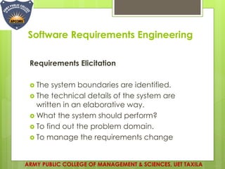 Software Requirements Engineering
Requirements Elicitation
 The system boundaries are identified.
 The technical details of the system are
written in an elaborative way.
 What the system should perform?
 To find out the problem domain.
 To manage the requirements change
ARMY PUBLIC COLLEGE OF MANAGEMENT & SCIENCES, UET TAXILA
 