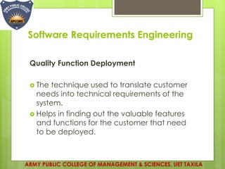Software Requirements Engineering
Quality Function Deployment
 The technique used to translate customer
needs into technical requirements of the
system.
 Helps in finding out the valuable features
and functions for the customer that need
to be deployed.
ARMY PUBLIC COLLEGE OF MANAGEMENT & SCIENCES, UET TAXILA
 