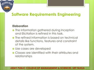 Software Requirements Engineering
Elaboration
 The information gathered during Inception
and Elicitation is refined in this task.
 The refined information is based on technical
details like functions, features and constraint
of the system.
 Use cases are developed
 Classes are identified with their attributes and
relationships
ARMY PUBLIC COLLEGE OF MANAGEMENT & SCIENCES, UET TAXILA
 