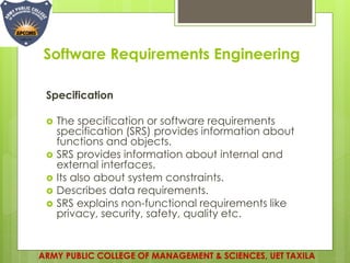 Software Requirements Engineering
Specification
 The specification or software requirements
specification (SRS) provides information about
functions and objects.
 SRS provides information about internal and
external interfaces.
 Its also about system constraints.
 Describes data requirements.
 SRS explains non-functional requirements like
privacy, security, safety, quality etc.
ARMY PUBLIC COLLEGE OF MANAGEMENT & SCIENCES, UET TAXILA
 