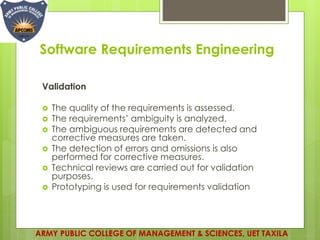 Software Requirements Engineering
Validation
 The quality of the requirements is assessed.
 The requirements’ ambiguity is analyzed.
 The ambiguous requirements are detected and
corrective measures are taken.
 The detection of errors and omissions is also
performed for corrective measures.
 Technical reviews are carried out for validation
purposes.
 Prototyping is used for requirements validation
ARMY PUBLIC COLLEGE OF MANAGEMENT & SCIENCES, UET TAXILA
 