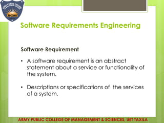 Software Requirements Engineering
ARMY PUBLIC COLLEGE OF MANAGEMENT & SCIENCES, UET TAXILA
Software Requirement
• A software requirement is an abstract
statement about a service or functionality of
the system.
• Descriptions or specifications of the services
of a system.
 