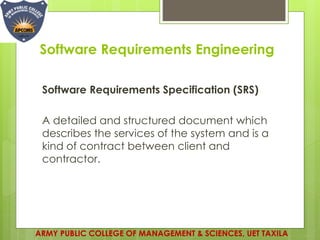 Software Requirements Engineering
Software Requirements Specification (SRS)
A detailed and structured document which
describes the services of the system and is a
kind of contract between client and
contractor.
ARMY PUBLIC COLLEGE OF MANAGEMENT & SCIENCES, UET TAXILA
 