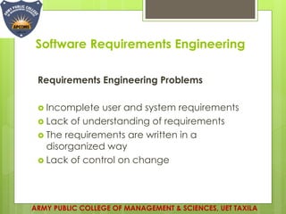 Software Requirements Engineering
ARMY PUBLIC COLLEGE OF MANAGEMENT & SCIENCES, UET TAXILA
Requirements Engineering Problems
 Incomplete user and system requirements
 Lack of understanding of requirements
 The requirements are written in a
disorganized way
 Lack of control on change
 