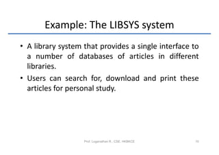 Example: The LIBSYS system
• A library system that provides a single interface to
  a number of databases of articles in different
  libraries.
• Users can search for, download and print these
  articles for personal study.




                   Prof. Loganathan R., CSE, HKBKCE   10
 