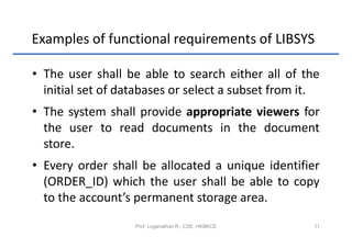 Examples of functional requirements of LIBSYS

• The user shall be able to search either all of the
  initial set of databases or select a subset from it.
• The system shall provide appropriate viewers for
  the user to read documents in the document
  store.
• Every order shall be allocated a unique identifier
  (ORDER_ID) which the user shall be able to copy
  to the account’s permanent storage area.
                   Prof. Loganathan R., CSE, HKBKCE   11
 