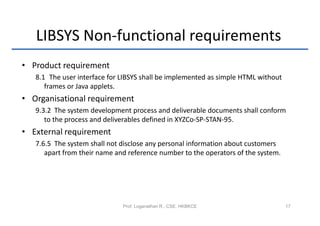 LIBSYS Non-functional requirements
• Product requirement
   8.1 The user interface for LIBSYS shall be implemented as simple HTML without
      frames or Java applets.
• Organisational requirement
   9.3.2 The system development process and deliverable documents shall conform
      to the process and deliverables defined in XYZCo-SP-STAN-95.
• External requirement
   7.6.5 The system shall not disclose any personal information about customers
      apart from their name and reference number to the operators of the system.




                              Prof. Loganathan R., CSE, HKBKCE                     17
 