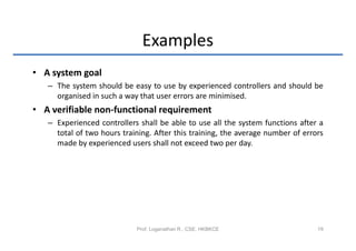 Examples
• A system goal
   – The system should be easy to use by experienced controllers and should be
     organised in such a way that user errors are minimised.
• A verifiable non-functional requirement
   – Experienced controllers shall be able to use all the system functions after a
     total of two hours training. After this training, the average number of errors
     made by experienced users shall not exceed two per day.




                            Prof. Loganathan R., CSE, HKBKCE                     19
 