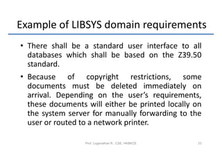 Example of LIBSYS domain requirements
• There shall be a standard user interface to all
  databases which shall be based on the Z39.50
  standard.
• Because of copyright restrictions, some
  documents must be deleted immediately on
  arrival. Depending on the user’s requirements,
  these documents will either be printed locally on
  the system server for manually forwarding to the
  user or routed to a network printer.

                  Prof. Loganathan R., CSE, HKBKCE   23
 