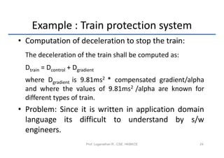 Example : Train protection system
• Computation of deceleration to stop the train:
  The deceleration of the train shall be computed as:
  Dtrain = Dcontrol + Dgradient
  where Dgradient is 9.81ms2 * compensated gradient/alpha
  and where the values of 9.81ms2 /alpha are known for
  different types of train.
• Problem: Since it is written in application domain
  language its difficult to understand by s/w
  engineers.
                           Prof. Loganathan R., CSE, HKBKCE   24
 