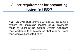 A user requirement for accounting
          system in LIBSYS

4..5 LIBSYS shall provide a financial accounting
system that maintains records of all payments
made by users of the system. System managers
may configure this system so that regular users
may receive discounted rates.




                Prof. Loganathan R., CSE, HKBKCE   28
 