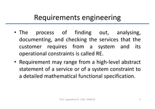 Requirements engineering
• The process of finding out, analysing,
  documenting, and checking the services that the
  customer requires from a system and its
  operational constraints is called RE.
• Requirement may range from a high-level abstract
  statement of a service or of a system constraint to
  a detailed mathematical functional specification.


                   Prof. Loganathan R., CSE, HKBKCE   3
 
