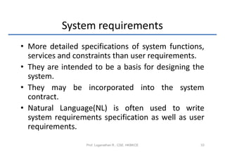 System requirements
• More detailed specifications of system functions,
  services and constraints than user requirements.
• They are intended to be a basis for designing the
  system.
• They may be incorporated into the system
  contract.
• Natural Language(NL) is often used to write
  system requirements specification as well as user
  requirements.

                  Prof. Loganathan R., CSE, HKBKCE   33
 