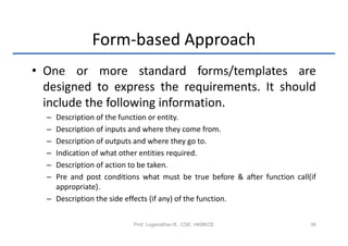 Form-based Approach
• One or more standard forms/templates are
  designed to express the requirements. It should
  include the following information.
  – Description of the function or entity.
  – Description of inputs and where they come from.
  – Description of outputs and where they go to.
  – Indication of what other entities required.
  – Description of action to be taken.
  – Pre and post conditions what must be true before & after function call(if
    appropriate).
  – Description the side effects (if any) of the function.


                          Prof. Loganathan R., CSE, HKBKCE                 38
 