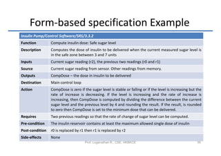 Form-based specification Example
Insulin Pump/Control Software/SRS/3.3.2
Function         Compute insulin dose: Safe sugar level
Description      Computes the dose of insulin to be delivered when the current measured sugar level is
                 in the safe zone between 3 and 7 units
Inputs           Current sugar reading (r2), the previous two readings (r0 and r1)
Source           Current sugar reading from sensor. Other readings from memory.
Outputs          CompDose – the dose in insulin to be delivered
Destination      Main control loop
Action           CompDose is zero if the sugar level is stable or falling or if the level is increasing but the
                 rate of increase is decreasing. If the level is increasing and the rate of increase is
                 increasing, then CompDose is computed by dividing the difference between the current
                 sugar level and the previous level by 4 and rounding the result. If the result, is rounded
                 to zero then CompDose is set to the minimum dose that can be delivered.
Requires         Two previous readings so that the rate of change of sugar level can be computed.
Pre-condition    The insulin reservoir contains at least the maximum allowed single dose of insulin
Post-condition   r0 is replaced by r1 then r1 is replaced by r2
Side-effects     None
                                      Prof. Loganathan R., CSE, HKBKCE                                      39
 